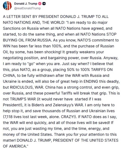 ЛИСТ, НАДІСЛАНИЙ ПРЕЗИДЕНТОМ ДОНАЛЬДОМ ДЖ. ТРАМПОМ ДО ВСІХ КРАЇН НАТО ТА СВІТУ: «Я готовий запровадити серйозні санкції проти Росії, коли всі країни НАТО погодяться та почнуть робити те саме, і коли всі країни НАТО ПРИПИНЯТЬ КУПУВАТИ НАФТУ В РОСІЇ. Як ви знаєте, зобов'язання НАТО перед Перемогою було набагато меншим, ніж 100%, а купівля російської нафти деякими є шокуючим! Це значно послаблює вашу переговорну позицію та переговорну силу щодо Росії. У будь-якому разі, я готовий «піти», коли ви будете готові. Просто скажіть коли? Я вважаю, що це, а також НАТО як група, які встановлюють від 50% до 100% ТАРИФІВ НА КИТАЙ, які будуть повністю зняті після закінчення ВІЙНИ з Росією та Україною, також дуже допоможуть у ПРИПИНЕННІ цієї смертельної, але СПЕЦІАЛЬНОЇ ВІЙНИ. Китай має сильний контроль і навіть вплив на Росію, і ці потужні тарифи послаблять цей вплив. Це не ВІЙНА ТРАМПА (вона б ніколи не почалася, якби я був президентом!), це ВІЙНА Байдена та Зеленського. Я тут лише для того, щоб допомогти її зупинити та врятувати тисячі російських та українських життів (7118 життів втрачено лише минулого тижня. БОЖЕВІЛЬНО!). Якщо НАТО зробить так, як я кажу, ВІЙНА швидко закінчиться, і всі ці життя будуть врятовані! Якщо ні, ви просто даремно витрачаєте мій час, а також час, енергію та гроші Сполучених Штатів. Дякую за вашу увагу до цього питання! ДОНАЛЬД ДЖ. ТРАМП, ПРЕЗИДЕНТ СПОЛУЧЕНИХ ШТАТІВ АМЕРИКИ.